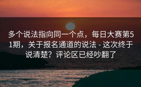 多个说法指向同一个点，每日大赛第51期，关于报名通道的说法 - 这次终于说清楚？评论区已经吵翻了