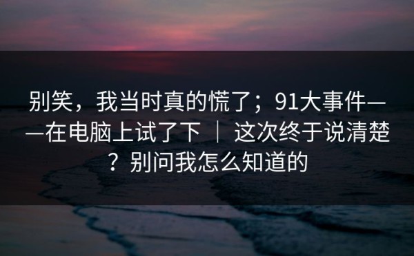别笑，我当时真的慌了；91大事件——在电脑上试了下 ｜ 这次终于说清楚？别问我怎么知道的