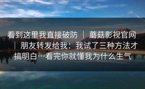 看到这里我直接破防 ｜ 蘑菇影视官网 ｜ 朋友转发给我：我试了三种方法才搞明白…看完你就懂我为什么生气