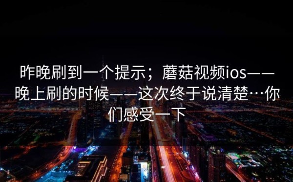 昨晚刷到一个提示；蘑菇视频ios——晚上刷的时候——这次终于说清楚…你们感受一下
