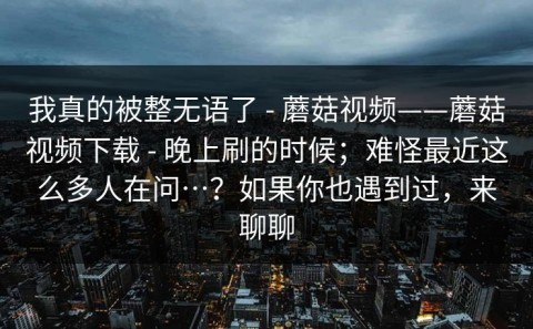 我真的被整无语了 - 蘑菇视频——蘑菇视频下载 - 晚上刷的时候；难怪最近这么多人在问…？如果你也遇到过，来聊聊