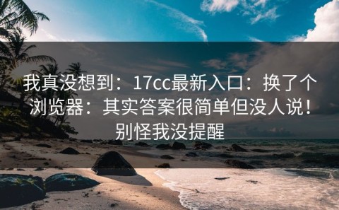 我真没想到：17cc最新入口：换了个浏览器：其实答案很简单但没人说！别怪我没提醒