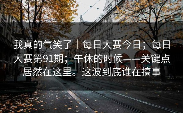 我真的气笑了｜每日大赛今日；每日大赛第91期；午休的时候——关键点居然在这里。这波到底谁在搞事