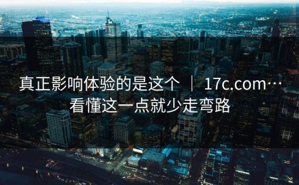 真正影响体验的是这个 ｜ 17c.com…看懂这一点就少走弯路