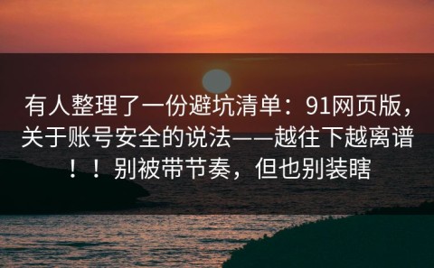 有人整理了一份避坑清单：91网页版，关于账号安全的说法——越往下越离谱！！别被带节奏，但也别装瞎