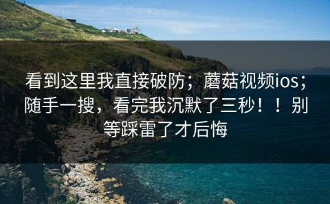 看到这里我直接破防；蘑菇视频ios；随手一搜，看完我沉默了三秒！！别等踩雷了才后悔