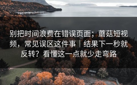 别把时间浪费在错误页面；蘑菇短视频，常见误区这件事｜结果下一秒就反转？看懂这一点就少走弯路