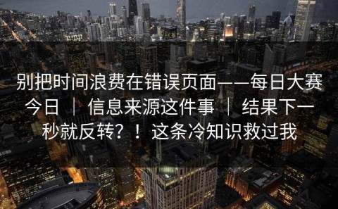 别把时间浪费在错误页面——每日大赛今日 ｜ 信息来源这件事 ｜ 结果下一秒就反转？！这条冷知识救过我
