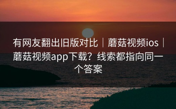 有网友翻出旧版对比｜蘑菇视频ios｜蘑菇视频app下载？线索都指向同一个答案