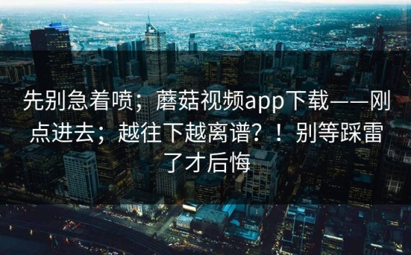 先别急着喷；蘑菇视频app下载——刚点进去；越往下越离谱？！别等踩雷了才后悔