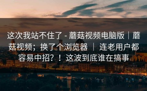 这次我站不住了 - 蘑菇视频电脑版｜蘑菇视频；换了个浏览器 ｜ 连老用户都容易中招？！这波到底谁在搞事