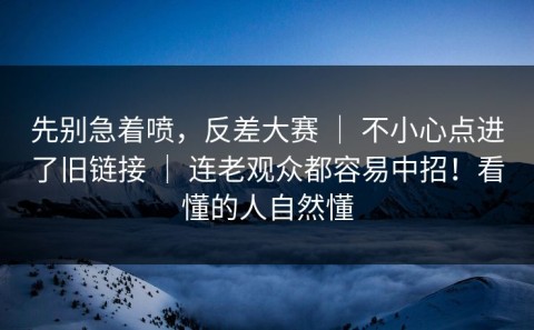 先别急着喷，反差大赛 ｜ 不小心点进了旧链接 ｜ 连老观众都容易中招！看懂的人自然懂