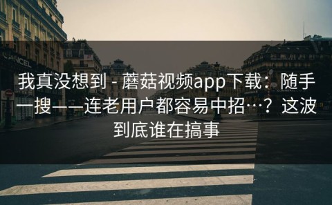 我真没想到 - 蘑菇视频app下载：随手一搜——连老用户都容易中招…？这波到底谁在搞事