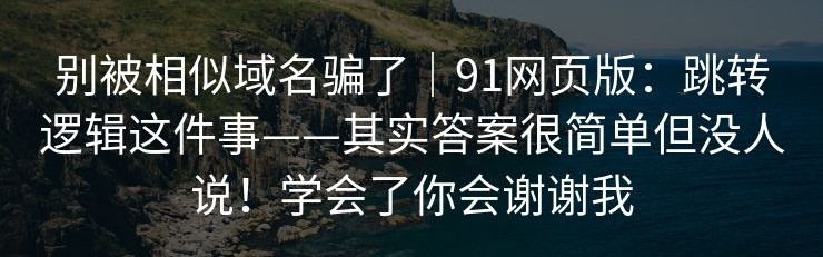别被相似域名骗了｜91网页版：跳转逻辑这件事——其实答案很简单但没人说！学会了你会谢谢我