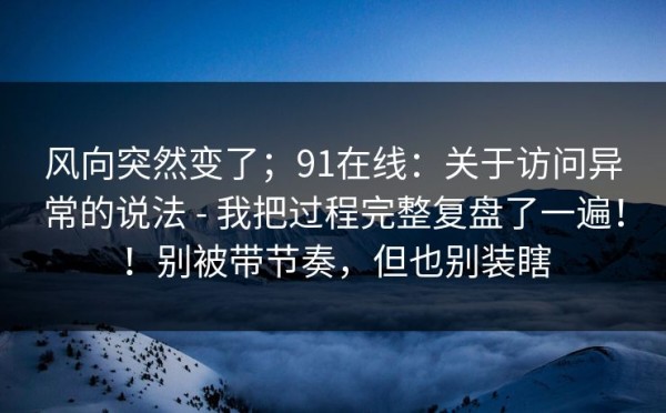 风向突然变了；91在线：关于访问异常的说法 - 我把过程完整复盘了一遍！！别被带节奏，但也别装瞎