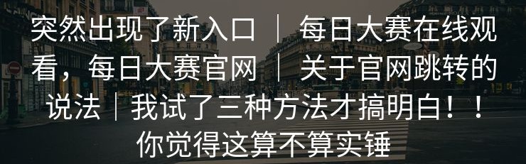 突然出现了新入口 ｜ 每日大赛在线观看，每日大赛官网 ｜ 关于官网跳转的说法｜我试了三种方法才搞明白！！你觉得这算不算实锤