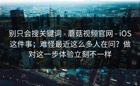 别只会搜关键词 - 蘑菇视频官网 - iOS这件事；难怪最近这么多人在问？做对这一步体验立刻不一样