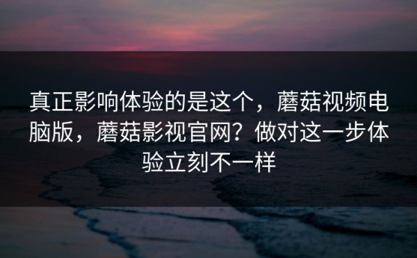 真正影响体验的是这个，蘑菇视频电脑版，蘑菇影视官网？做对这一步体验立刻不一样