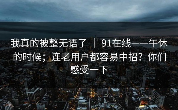 我真的被整无语了 ｜ 91在线——午休的时候；连老用户都容易中招？你们感受一下