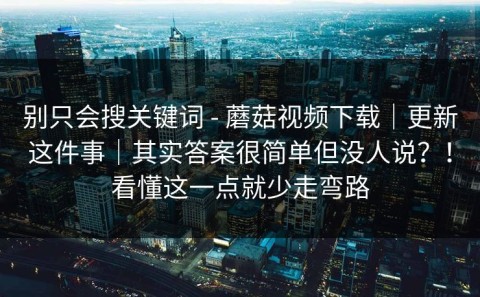 别只会搜关键词 - 蘑菇视频下载｜更新这件事｜其实答案很简单但没人说？！看懂这一点就少走弯路