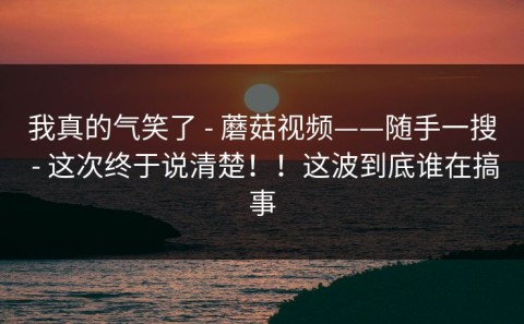 我真的气笑了 - 蘑菇视频——随手一搜 - 这次终于说清楚！！这波到底谁在搞事