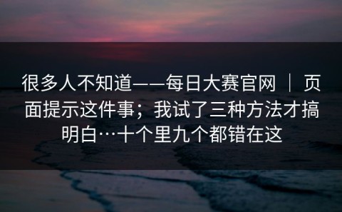 很多人不知道——每日大赛官网 ｜ 页面提示这件事；我试了三种方法才搞明白…十个里九个都错在这