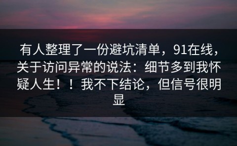 有人整理了一份避坑清单，91在线，关于访问异常的说法：细节多到我怀疑人生！！我不下结论，但信号很明显