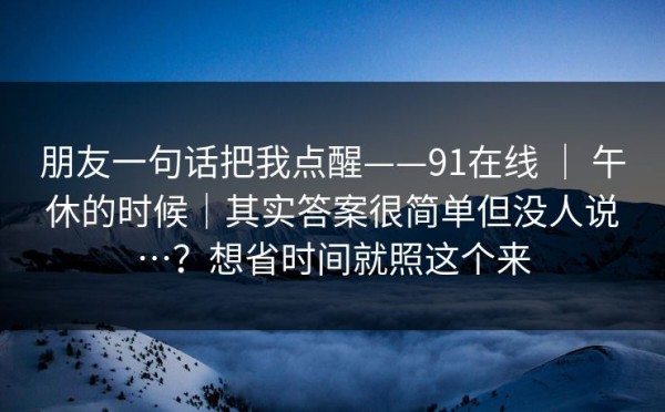 朋友一句话把我点醒——91在线 ｜ 午休的时候｜其实答案很简单但没人说…？想省时间就照这个来