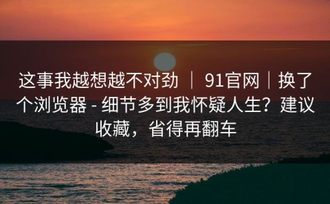 这事我越想越不对劲 ｜ 91官网｜换了个浏览器 - 细节多到我怀疑人生？建议收藏，省得再翻车