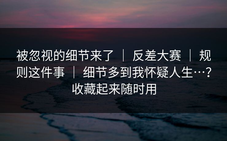 被忽视的细节来了 ｜ 反差大赛 ｜ 规则这件事 ｜ 细节多到我怀疑人生…？收藏起来随时用