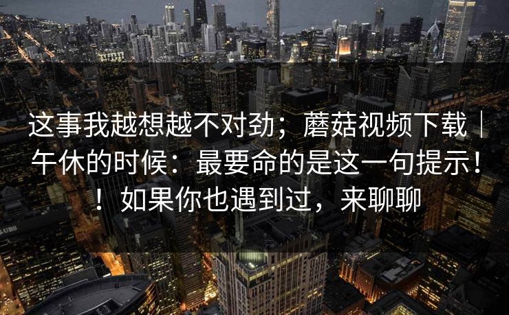 这事我越想越不对劲；蘑菇视频下载｜午休的时候：最要命的是这一句提示！！如果你也遇到过，来聊聊