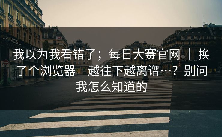 我以为我看错了；每日大赛官网 ｜ 换了个浏览器｜越往下越离谱…？别问我怎么知道的