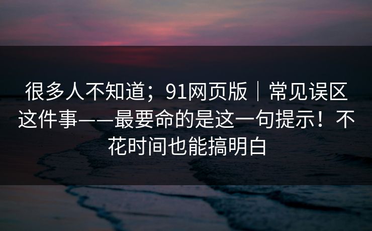 很多人不知道;91网页版|常见误区这件事——最要命的是这一句提示!不花时间也能搞明白 很多人不知道;91网页版|常见误区这件事——最要命的是这一句提示!不花时间也能搞明白
