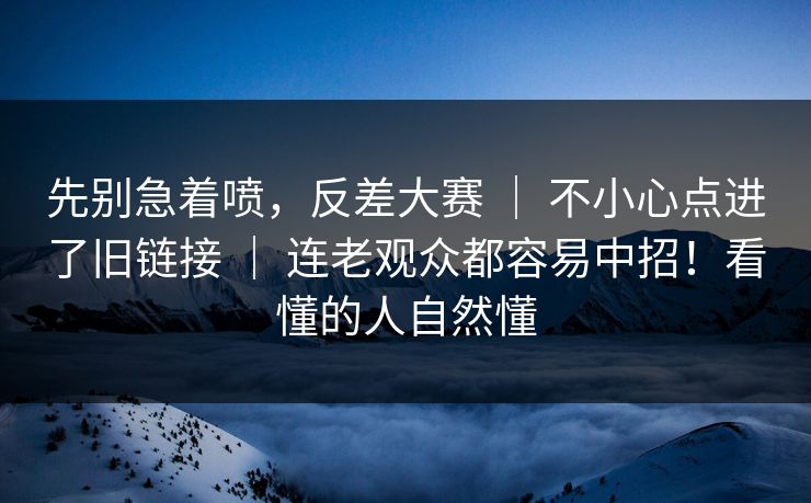 先别急着喷，反差大赛 ｜ 不小心点进了旧链接 ｜ 连老观众都容易中招！看懂的人自然懂