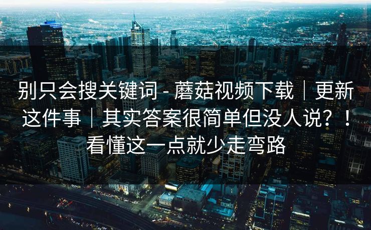 别只会搜关键词 - 蘑菇视频下载｜更新这件事｜其实答案很简单但没人说？！看懂这一点就少走弯路
