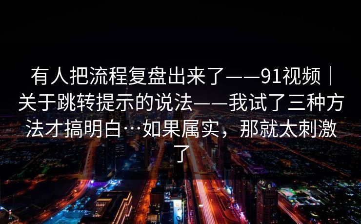 有人把流程复盘出来了——91视频｜关于跳转提示的说法——我试了三种方法才搞明白…如果属实，那就太刺激了