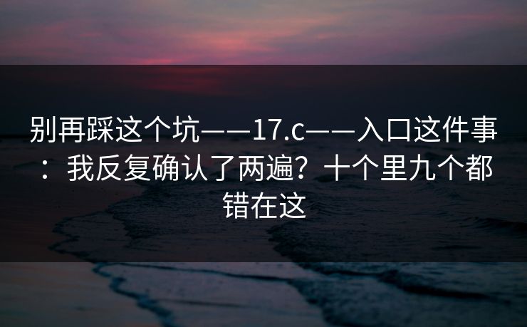别再踩这个坑——17.c——入口这件事:我反复确认了两遍?十个里九个都错在这 别再踩这个坑——17.c——入口这件事:我反复确认了两遍?十个里九个都错在这