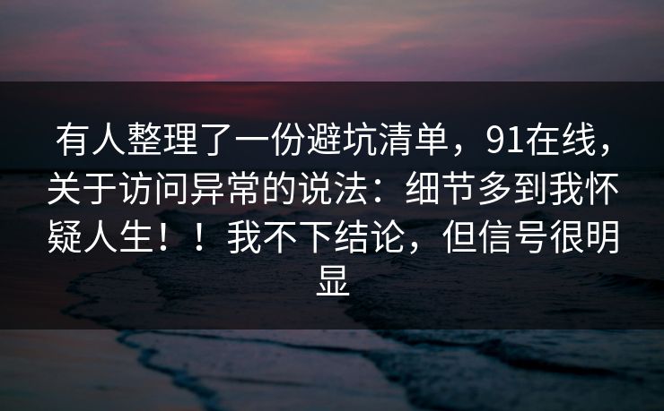有人整理了一份避坑清单,91在线,关于访问异常的说法:细节多到我怀疑人生!!我不下结论,但信号很明显 有人整理了一份避坑清单,91在线,关于访问异常的说法:细节多到我怀疑人生!!我不下结论,但信号很明显