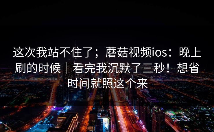 这次我站不住了；蘑菇视频ios：晚上刷的时候｜看完我沉默了三秒！想省时间就照这个来