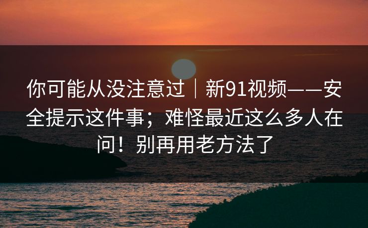 你可能从没注意过|新91视频——安全提示这件事;难怪最近这么多人在问!别再用老方法了 你可能从没注意过|新91视频——安全提示这件事;难怪最近这么多人在问!别再用老方法了