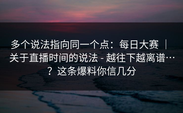 多个说法指向同一个点：每日大赛 ｜ 关于直播时间的说法 - 越往下越离谱…？这条爆料你信几分