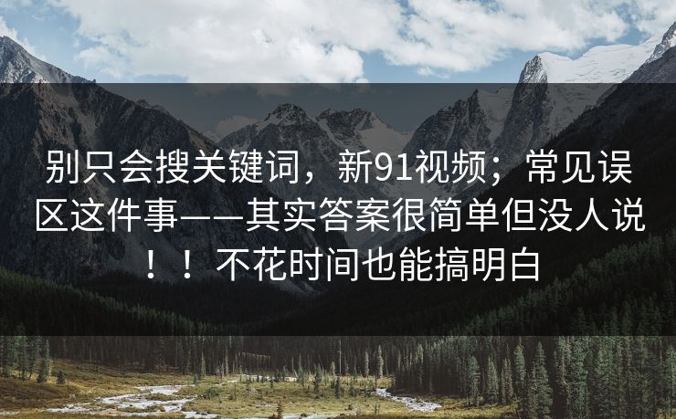 别只会搜关键词，新91视频；常见误区这件事——其实答案很简单但没人说！！不花时间也能搞明白