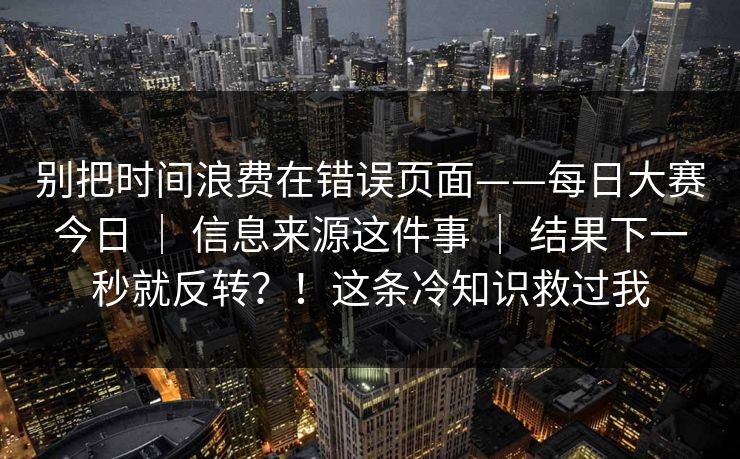 别把时间浪费在错误页面——每日大赛今日 | 信息来源这件事 | 结果下一秒就反转?!这条冷知识救过我 别把时间浪费在错误页面——每日大赛今日 | 信息来源这件事 | 结果下一秒就反转?!这条冷知识救过我