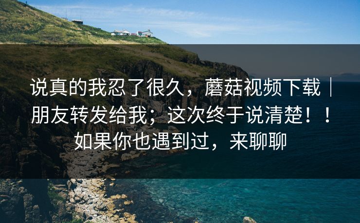 说真的我忍了很久,蘑菇视频下载|朋友转发给我;这次终于说清楚!!如果你也遇到过,来聊聊 说真的我忍了很久,蘑菇视频下载|朋友转发给我;这次终于说清楚!!如果你也遇到过,来聊聊
