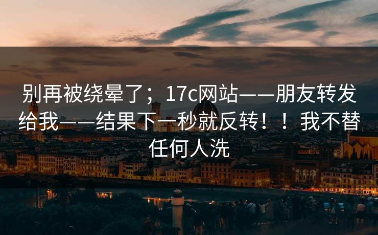 别再被绕晕了;17c网站——朋友转发给我——结果下一秒就反转!!我不替任何人洗 别再被绕晕了;17c网站——朋友转发给我——结果下一秒就反转!!我不替任何人洗