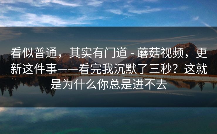 看似普通,其实有门道 - 蘑菇视频,更新这件事——看完我沉默了三秒?这就是为什么你总是进不去 看似普通,其实有门道 - 蘑菇视频,更新这件事——看完我沉默了三秒?这就是为什么你总是进不去