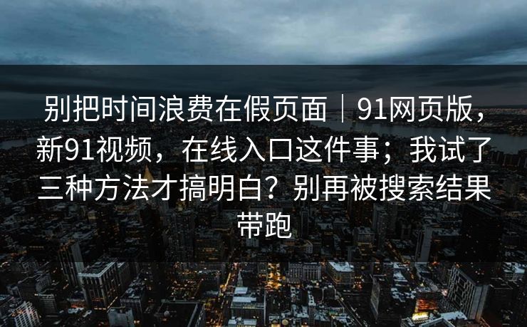 别把时间浪费在假页面|91网页版,新91视频,在线入口这件事;我试了三种方法才搞明白?别再被搜索结果带跑 别把时间浪费在假页面|91网页版,新91视频,在线入口这件事;我试了三种方法才搞明白?别再被搜索结果带跑