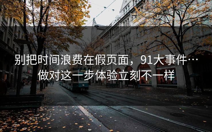 别把时间浪费在假页面,91大事件…做对这一步体验立刻不一样 别把时间浪费在假页面,91大事件…做对这一步体验立刻不一样