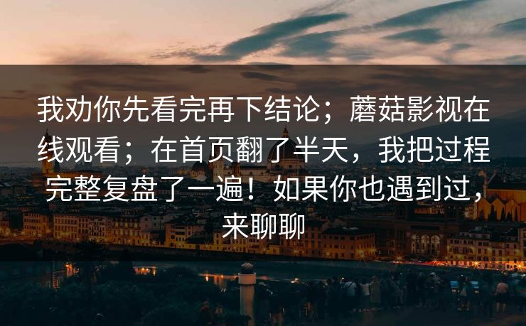 我劝你先看完再下结论;蘑菇影视在线观看;在首页翻了半天,我把过程完整复盘了一遍!如果你也遇到过,来聊聊 我劝你先看完再下结论;蘑菇影视在线观看;在首页翻了半天,我把过程完整复盘了一遍!如果你也遇到过,来聊聊