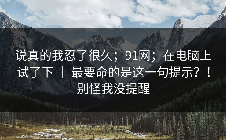 说真的我忍了很久；91网；在电脑上试了下 ｜ 最要命的是这一句提示？！别怪我没提醒